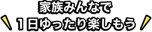 家族みんなで1日ゆったり楽しもう！