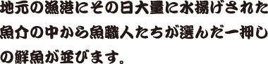 地元の漁港にその日大量に水揚げされた魚介の中から魚職人たちが選んだ一押しの鮮魚が並びます。