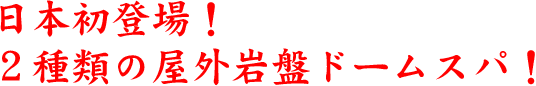 日本初登場！２種類の屋外岩盤ドームスパ！